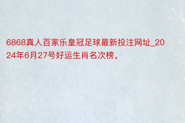 6868真人百家乐皇冠足球最新投注网址_2024年6月27号好运生肖名次榜。