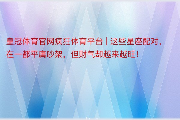 皇冠体育官网疯狂体育平台 | 这些星座配对，在一都平庸吵架，但财气却越来越旺！