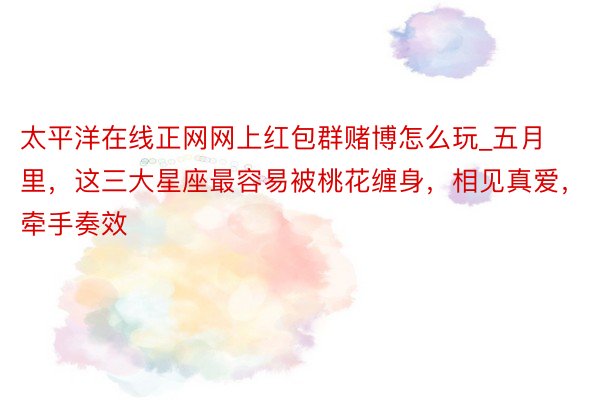 太平洋在线正网网上红包群赌博怎么玩_五月里，这三大星座最容易被桃花缠身，相见真爱，牵手奏效