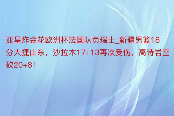 亚星炸金花欧洲杯法国队负瑞士_新疆男篮18分大捷山东，沙拉木17+13再次受伤，高诗岩空砍20+8！