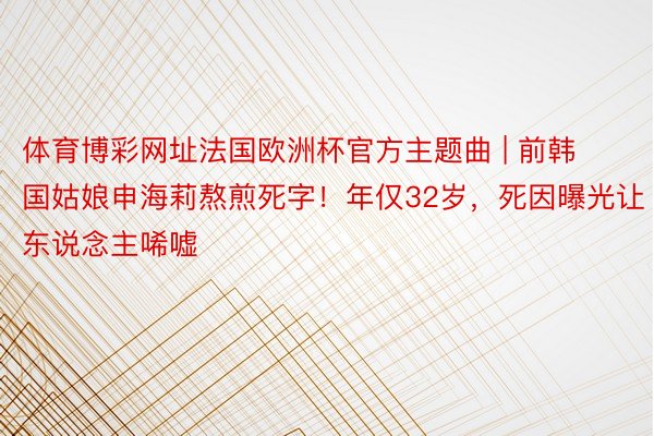 体育博彩网址法国欧洲杯官方主题曲 | 前韩国姑娘申海莉熬煎死字！年仅32岁，死因曝光让东说念主唏嘘