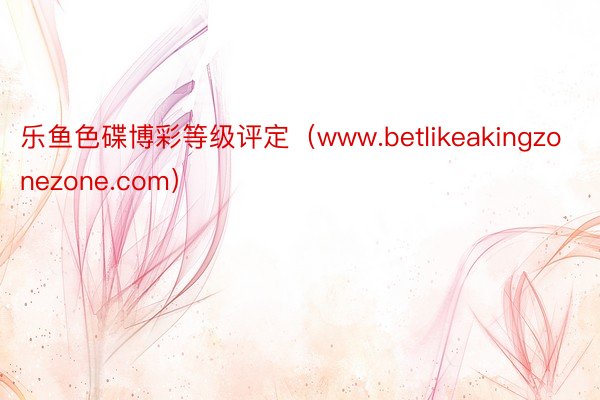 乐鱼色碟博彩等级评定（www.betlikeakingzonezone.com）