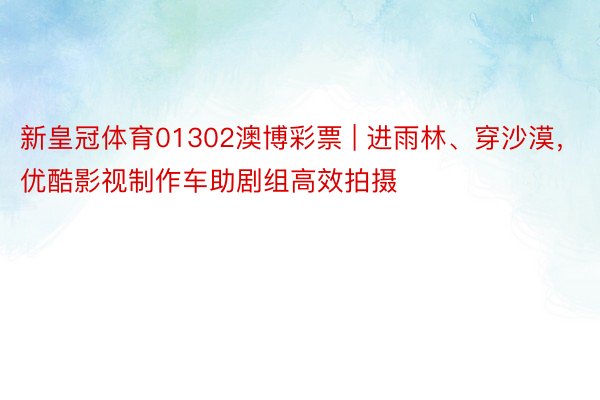 新皇冠体育01302澳博彩票 | 进雨林、穿沙漠，优酷影视制作车助剧组高效拍摄