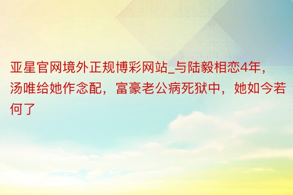 亚星官网境外正规博彩网站_与陆毅相恋4年，汤唯给她作念配，富豪老公病死狱中，她如今若何了