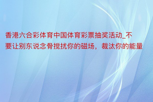 香港六合彩体育中国体育彩票抽奖活动_不要让别东说念骨搅扰你的磁场，裁汰你的能量