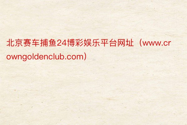 北京赛车捕鱼24博彩娱乐平台网址（www.crowngoldenclub.com）