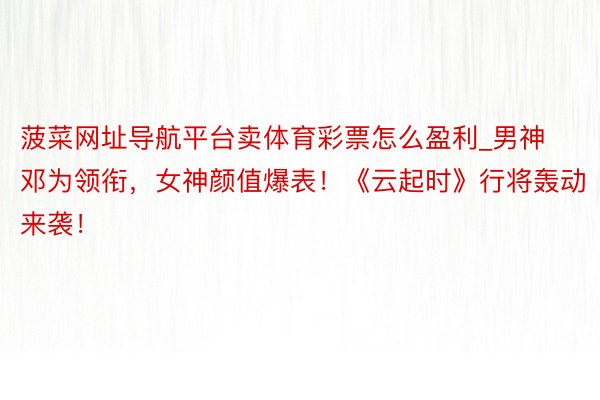 菠菜网址导航平台卖体育彩票怎么盈利_男神邓为领衔，女神颜值爆表！《云起时》行将轰动来袭！