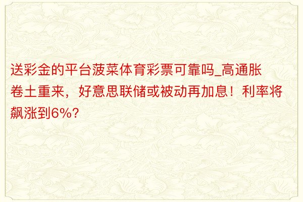 送彩金的平台菠菜体育彩票可靠吗_高通胀卷土重来，好意思联储或被动再加息！利率将飙涨到6%？