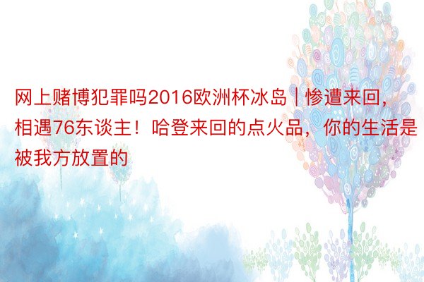 网上赌博犯罪吗2016欧洲杯冰岛 | 惨遭来回，相遇76东谈主！哈登来回的点火品，你的生活是被我方放置的