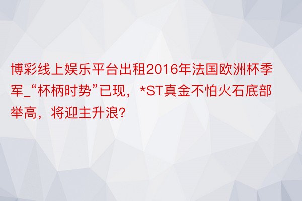 博彩线上娱乐平台出租2016年法国欧洲杯季军_“杯柄时势”已现，*ST真金不怕火石底部举高，将迎主升浪？