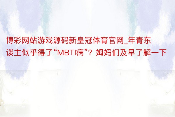 博彩网站游戏源码新皇冠体育官网_年青东谈主似乎得了“MBTI病”？姆妈们及早了解一下