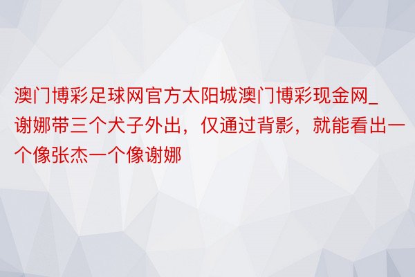 澳门博彩足球网官方太阳城澳门博彩现金网_谢娜带三个犬子外出，仅通过背影，就能看出一个像张杰一个像谢娜