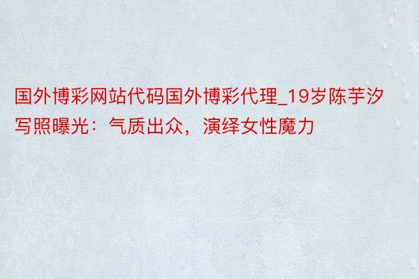 国外博彩网站代码国外博彩代理_19岁陈芋汐写照曝光：气质出众，演绎女性魔力