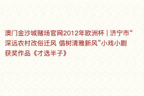 澳门金沙城赌场官网2012年欧洲杯 | 济宁市“深远农村改俗迁风 倡树清雅新风”小戏小剧获奖作品《才选半子》