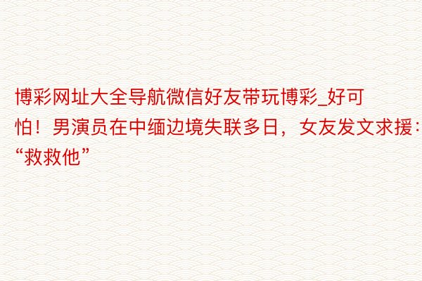 博彩网址大全导航微信好友带玩博彩_好可怕！男演员在中缅边境失联多日，女友发文求援：“救救他”