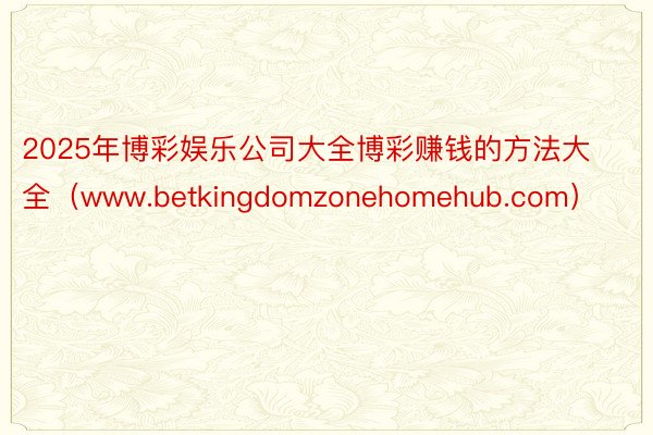 2025年博彩娱乐公司大全博彩赚钱的方法大全（www.betkingdomzonehomehub.com）