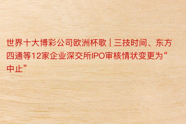 世界十大博彩公司欧洲杯歌 | 三技时间、东方四通等12家企业深交所IPO审核情状变更为“中止”