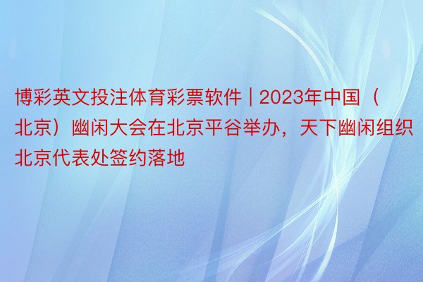 博彩英文投注体育彩票软件 | 2023年中国(北京)幽闲大会在北京平谷举办,天下幽闲组织北京代表处签约落地